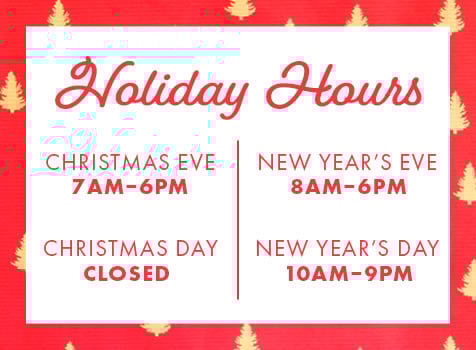 Holiday Hours CHRISTMAS EVE 7AM-6PM CHRISTMAS DAY CLOSED NEW YEAR'S EVE 8AM-6PM NEW YEAR'S DAY 10AM-9PM